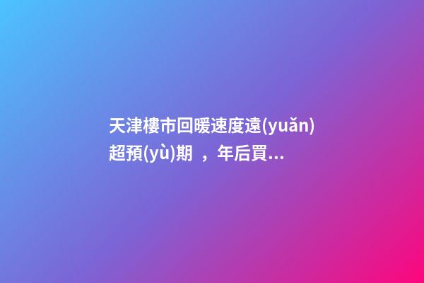 天津樓市回暖速度遠(yuǎn)超預(yù)期，年后買房比年前多花十幾萬！